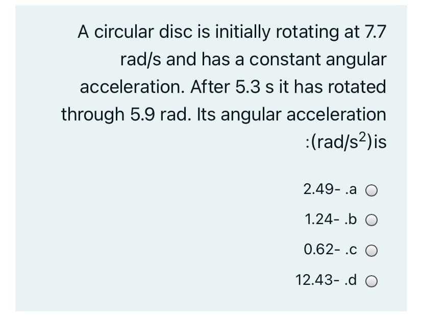 A circular disc is initially rotating at 7.7
rad/s and has a constant angular
acceleration. After 5.3 s it has rotated
through 5.9 rad. Its angular acceleration
:(rad/s?)is
2.49- .a O
1.24- .b O
0.62- .c O
12.43- .d O
