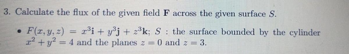 3. Calculate the flux of the given field F across the given surface S.
• F(r, y, z)
12 + y? = 4 and the planes z = 0 and z =
³i + y°j + z³k; S the surface bounded by the cylinder
|3|
