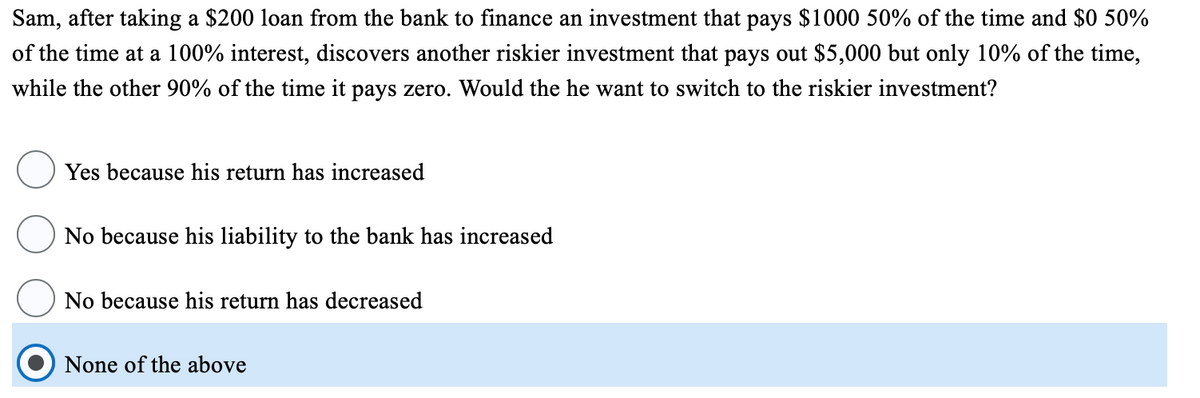 Sam, after taking a $200 loan from the bank to finance an investment that pays $1000 50% of the time and $0 50%
of the time at a 100% interest, discovers another riskier investment that pays out $5,000 but only 10% of the time,
while the other 90% of the time it pays zero. Would the he want to switch to the riskier investment?
Yes because his return has increased
No because his liability to the bank has increased
No because his return has decreased
None of the above