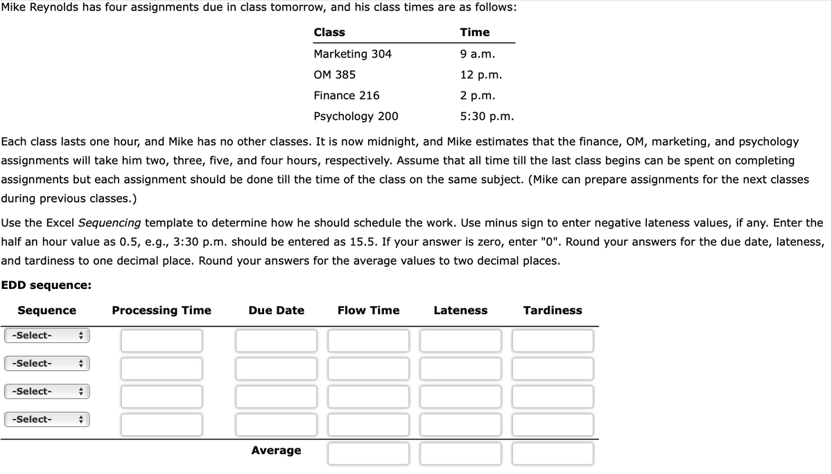 Mike Reynolds has four assignments due in class tomorrow, and his class times are as follows:
Time
Class
Marketing 304
OM 385
9 a.m.
Finance 216
12 p.m.
2 p.m.
5:30 p.m.
Psychology 200
Each class lasts one hour, and Mike has no other classes. It is now midnight, and Mike estimates that the finance, OM, marketing, and psychology
assignments will take him two, three, five, and four hours, respectively. Assume that all time till the last class begins can be spent on completing
assignments but each assignment should be done till the time of the class on the same subject. (Mike can prepare assignments for the next classes
during previous classes.)
Use the Excel Sequencing template to determine how he should schedule the work. Use minus sign to enter negative lateness values, if any. Enter the
half an hour value as 0.5, e.g., 3:30 p.m. should be entered as 15.5. If your answer is zero, enter "0". Round your answers for the due date, lateness,
and tardiness to one decimal place. Round your answers for the average values to two decimal places.
EDD sequence:
Sequence
-Select-
-Select-
-Select-
-Select-
◆
+
+
+
Processing Time
Due Date
Average
Flow Time
Lateness
Tardiness