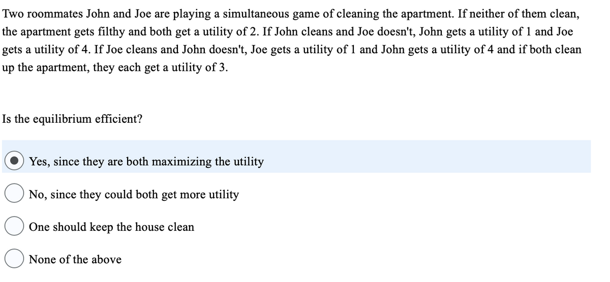 Two roommates John and Joe are playing a simultaneous game of cleaning the apartment. If neither of them clean,
the apartment gets filthy and both get a utility of 2. If John cleans and Joe doesn't, John gets a utility of 1 and Joe
gets a utility of 4. If Joe cleans and John doesn't, Joe gets a utility of 1 and John gets a utility of 4 and if both clean
up the apartment, they each get a utility of 3.
Is the equilibrium efficient?
Yes, since they are both maximizing the utility
No, since they could both get more utility
One should keep the house clean
None of the above