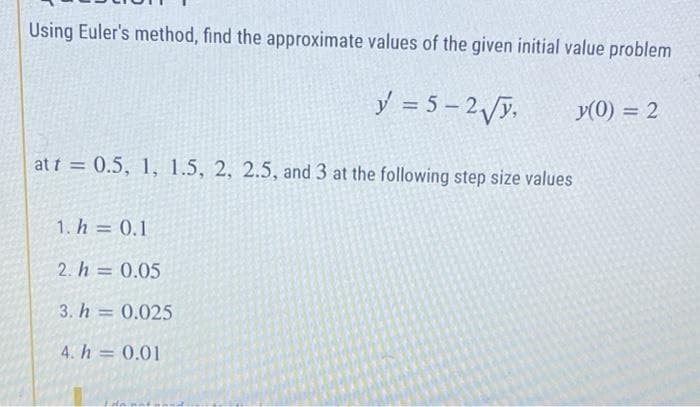 Using Euler's method, find the approximate values of the given initial value problem
y = 5-2√y,
y(0) = 2
at t = 0.5, 1, 1.5, 2, 2.5, and 3 at the following step size values
1. h = 0.1
2. h = 0.05
3. h = 0.025
4. h = 0.01