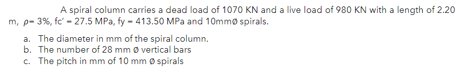 A spiral column carries a dead load of 1070 KN and a live load of 980 KN with a length of 2.20
m, p= 3%, fc' = 27.5 MPa, fy = 413.50 MPa and 10mmø spirals.
a. The diameter in mm of the spiral column.
b. The number of 28 mm Ø vertical bars
c. The pitch in mm of 10 mm Ø spirals