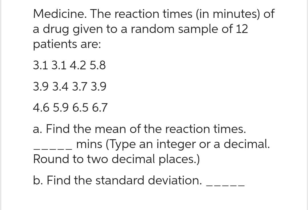 Medicine. The reaction times (in minutes) of
a drug given to a random sample of 12
patients are:
3.1 3.1 4.2 5.8
3.9 3.4 3.7 3.9
4.6 5.9 6.5 6.7
a. Find the mean of the reaction times.
mins (Type an integer or a decimal.
Round to two decimal places.)
b. Find the standard deviation.