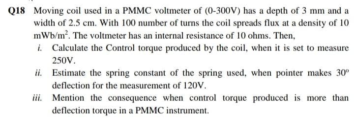 Q18 Moving coil used in a PMMC voltmeter of (0-300V) has a depth of 3 mm and a
width of 2.5 cm. With 100 number of turns the coil spreads flux at a density of 10
mWb/m?. The voltmeter has an internal resistance of 10 ohms. Then,
i. Calculate the Control torque produced by the coil, when it is set to measure
250V.
ii. Estimate the spring constant of the spring used, when pointer makes 30°
deflection for the measurement of 120V.
iii. Mention the consequence when control torque produced is more than
deflection torque in a PMMC instrument.
