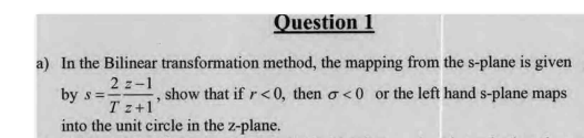 Question 1
a) In the Bilinear transformation method, the mapping from the s-plane is given
2 z-1
by s =
show that if r<0, then o<0 or the left hand s-plane maps
T z+1
into the unit circle in the z-plane.
