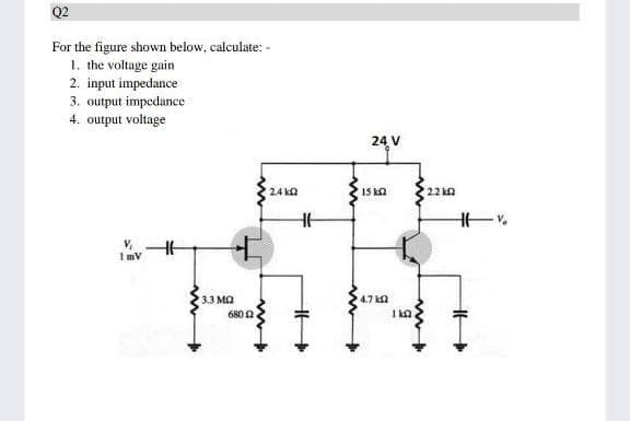 Q2
For the figure shown below, calculate: -
1. the voltage gain
2. input impedance
3. output impedance
4. output voltage
24 V
2.4 ka
15 ka
2.2 ka
1mv
3.3 MQ
4.7 ka
680 0
1 ka
