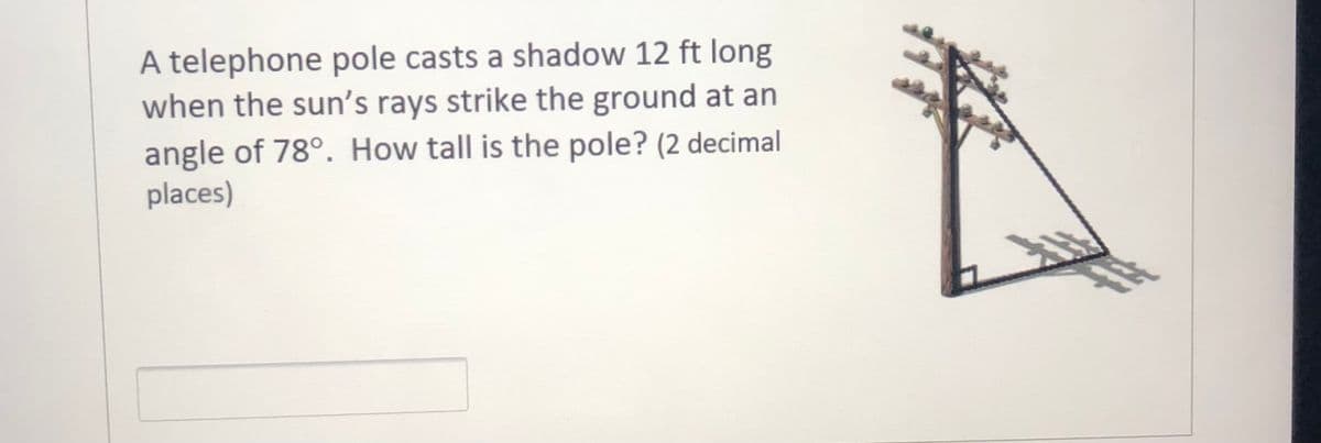 A telephone pole casts a shadow 12 ft long
when the sun's rays strike the ground at an
angle of 78°. How tall is the pole? (2 decimal
places)
