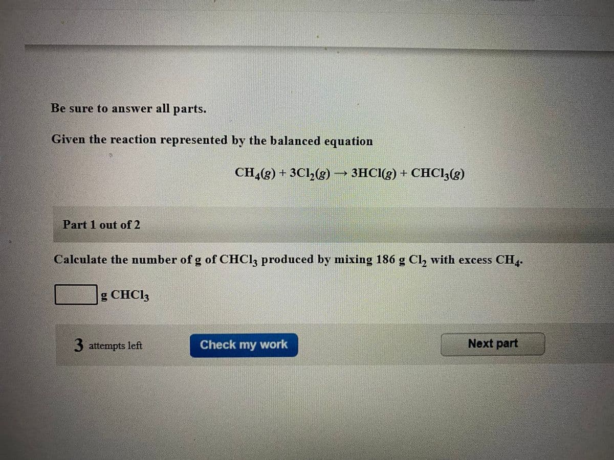 Be sure to answer all parts.
Given the reaction represented by the balanced equation
CH,(g) + 3Cl,(g) 3HCI(g) + CHCI,(g)
Part 1 out of 2
Calculate the number of g of CHCI, produced by mixing 186 g Cl, with excess CH.
g CHC13
3 attempts left
Check my work
Next part
