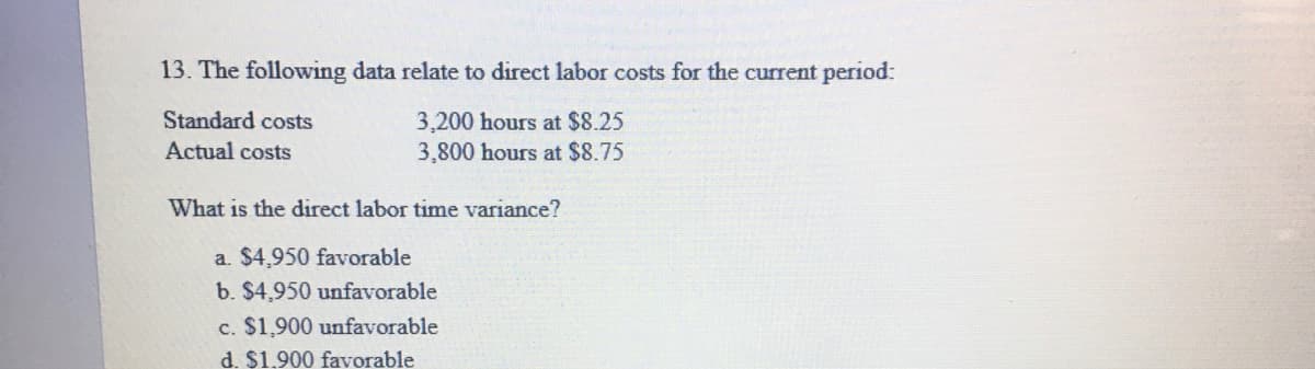 13. The following data relate to direct labor costs for the current period:
Standard costs
3,200 hours at $8.25
3,800 hours at $8.75
Actual costs
What is the direct labor time variance?
a. $4,950 favorable
b. $4,950 unfavorable
c. $1,900 unfavorable
d. $1.900 favorable
