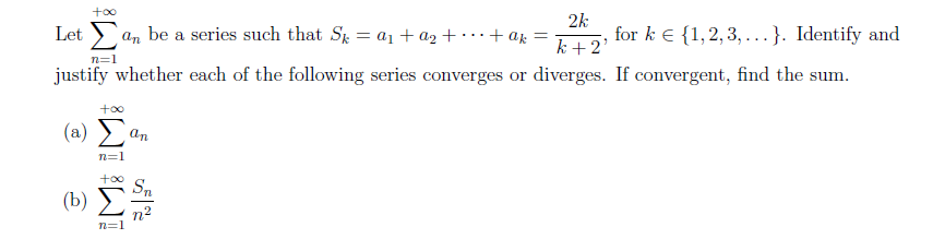 +∞o
Letan be a series such that Sk = a₁ + a₂ +
+ak =
2k
k+2'
for k € {1,2,3,...}. Identify and
n=1
justify whether each of the following series converges or diverges. If convergent, find the sum.
+∞o
(2) Σ
an
n=1
+∞o Sn
(b)
n²
n=1