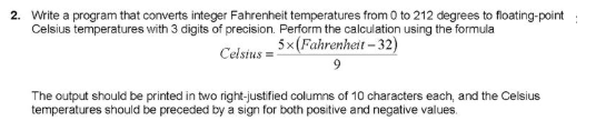 2. Write a program that converts integer Fahrenheit temperatures from 0 to 212 degrees to floating-point:
Celsius temperatures with 3 digits of precision. Perform the calculation using the formula
5x(Fahrenheit – 32)
Celsius =
The output should be printed in two right-justified columns of 10 characters each, and the Celsius
temperatures should be preceded by a sign for both positive and negative values.
