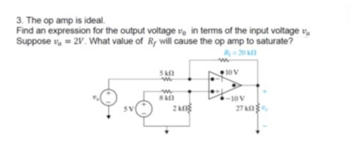 3. The op amp is ideal.
Find an expression for the output voltage v, in terms of the input voltage v,
Suppose v, = 2V. What value of R, will cause the op amp to saturate?
R 20 k
S
10V
-10V
2 kg
27 k
SV
