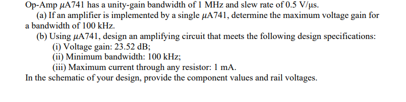 Op-Amp µA741 has a unity-gain bandwidth of 1 MHz and slew rate of 0.5 V/us.
(a) If an amplifier is implemented by a single µA741, determine the maximum voltage gain for
a bandwidth of 100 kHz.
(b) Using µA741, design an amplifying circuit that meets the following design specifications:
(i) Voltage gain: 23.52 dB;
(ii) Minimum bandwidth: 100 kHz;
(iii) Maximum current through any resistor: 1 mA.
In the schematic of your design, provide the component values and rail voltages.
