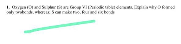 1. Oxygen (O) and Sulphur (S) are Group VI (Periodic table) elements. Explain why O formed
only twobonds, whereas; S can make two, four and six bonds
