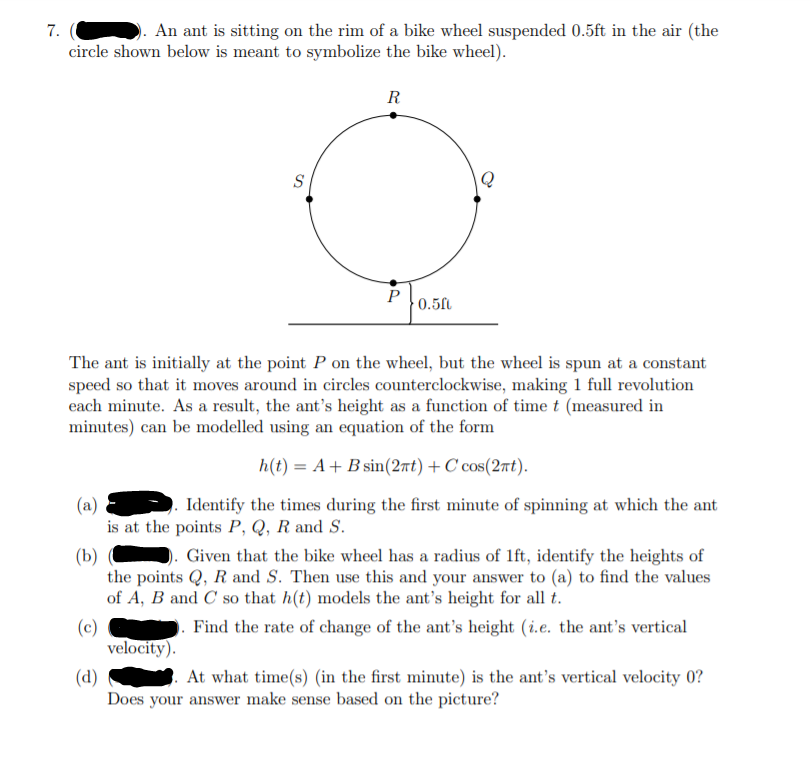 An ant is sitting on the rim of a bike wheel suspended 0.5ft in the air (the
circle shown below is meant to symbolize the bike wheel).
R
S
P
0.5f
The ant is initially at the point P on the wheel, but the wheel is spun at a constant
speed so that it moves around in circles counterclockwise, making 1 full revolution
each minute. As a result, the ant's height as a function of time t (measured in
minutes) can be modelled using an equation of the form
h(t) = A+ B sin(2nt) + C cos(2nt).
(a)
Identify the times during the first minute of spinning at which the ant
is at the points P, Q, R and S.
Given that the bike wheel has a radius of 1ft, identify the heights of
(b)
the points Q, R and S. Then use this and your answer to (a) to find the values
of A, B and C so that h(t) models the ant's height for all t.
(c)
velocity).
Find the rate of change of the ant's height (i.e. the ant's vertical
At what time(s) (in the first minute) is the ant's vertical velocity 0?
(d)
Does your answer make sense based on the picture?
7.
