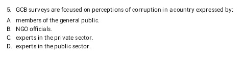 5. GCB surveys are focused on perceptions of corruption in a country expressed by:
A members of the general public.
B. NGO officials.
C. experts in the private sector.
D. experts in the public sector.