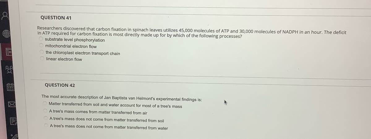 QUESTION 41
Researchers discovered that carbon fixation in spinach leaves utilizes 45,000 molecules of ATP and 30,000 molecules of NADPH in an hour. The deficit
in ATP required for carbon fixation is most directly made up for by which of the following processes?
O substrate level phosphorylation
mitochondrial electron flow
the chloroplast electron transport chain
linear electron flow
QUESTION 42
The most accurate description of Jan Baptista van Helmont's experimental findings is:
Matter transferred from soil and water account for most of a tree's mass
A tree's mass comes from matter transferred from air
O A tree's mass does not come from matter transferred from soil
A tree's mass does not come from matter transferred from water
