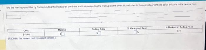 Find the missing quantities by first computing the markup on one base and then computing the markup on the other. Round rates to the nearest percent and dollar amounts to the nearest cent
Cost
$15.60
(Round to the nearest cent or nearest percent)
Markup
Selling Price
% Markup on Cost
% Markup on Selling Price
44%
