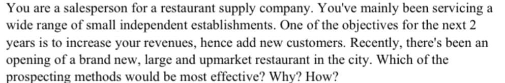 You are a salesperson for a restaurant supply company. You've mainly been servicing a
wide range of small independent establishments. One of the objectives for the next 2
years is to increase your revenues, hence add new customers. Recently, there's been an
opening of a brand new, large and upmarket restaurant in the city. Which of the
prospecting methods would be most effective? Why? How?
