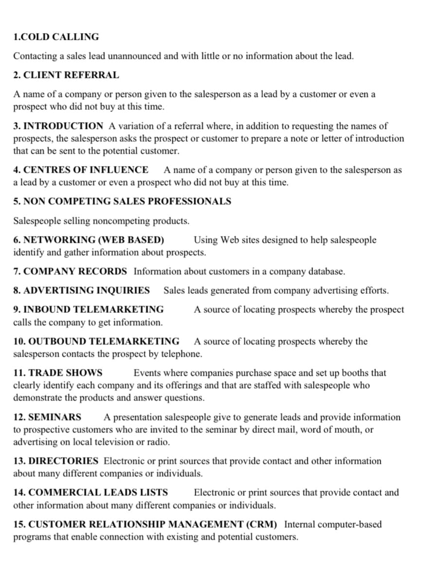 1.COLD CALLING
Contacting a sales lead unannounced and with little or no information about the lead.
2. CLIENT REFERRAL
A name of a company or person given to the salesperson as a lead by a customer or even a
prospect who did not buy at this time.
3. INTRODUCTION A variation of a referral where, in addition to requesting the names of
prospects, the salesperson asks the prospect or customer to prepare a note or letter of introduction
that can be sent to the potential customer.
4. CENTRES OF INFLUENCE
a lead by a customer or even a prospect who did not buy at this time.
A name of a company or person given to the salesperson as
5. NON COMPETING SALES PROFESSIONALS
Salespeople selling noncompeting products.
6. NETWORKING (WEB BASED)
Using Web sites designed to help salespeople
identify and gather information about prospects.
7. COMPANY RECORDS Information about customers in a company database.
8. ADVERTISING INQUIRIES
Sales leads generated from company advertising efforts.
9. INBOUND TELEMARKETING
A source of locating prospects whereby the prospect
calls the company to get information.
10. OUTBOUND TELEMARKETING
salesperson contacts the prospect by telephone.
A source of locating prospects whereby the
11. TRADE SHOWS
Events where companies purchase space and set up booths that
clearly identify each company and its offerings and that are staffed with salespeople who
demonstrate the products and answer questions.
12. SEMINARS
A presentation salespeople give to generate leads and provide information
to prospective customers who are invited to the seminar by direct mail, word of mouth, or
advertising on local television or radio.
13. DIRECTORIES Electronic or print sources that provide contact and other information
about many different companies or individuals.
14. COMMERCIAL LEADS LISTS
Electronic or print sources that provide contact and
other information about many different companies or individuals.
15. CUSTOMER RELATIONSHIP MANAGEMENT (CRM) Internal computer-based
programs that enable connection with existing and potential customers.
