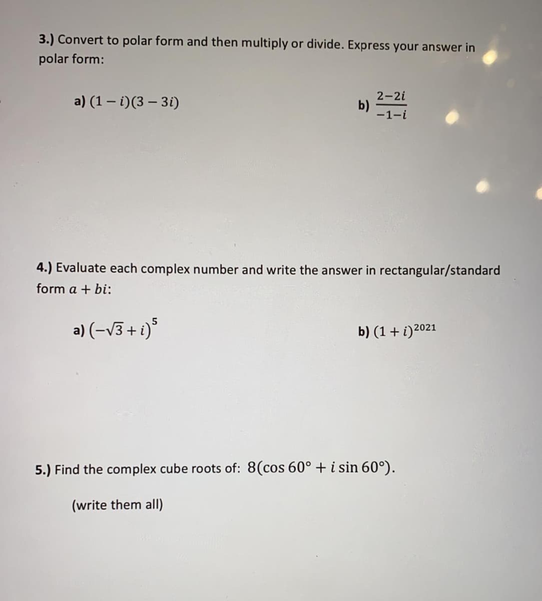 3.) Convert to polar form and then multiply or divide. Express your answer in
polar form:
2-2i
a) (1 – i)(3 – 3i)
b) 1-i
4.) Evaluate each complex number and write the answer in rectangular/standard
form a + bi:
5
a) (-v3 + i)
b) (1+ i)2021
5.) Find the complex cube roots of: 8(cos 60° + i sin 60°).
(write them all)
