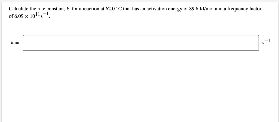 Calculate the rate constant, k, for a reaction at 62.0 °C that has an activation energy of 89.6 kJ/mol and a frequency factor
of 6.09 x 101l,-1
k =
