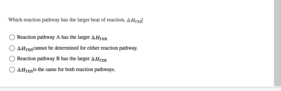 Which reaction pathway has the larger heat of reaction, AHrx?
Reaction pathway A has the larger A Hrxn
AHrxnCannot be determined for either reaction pathway.
Reaction pathway B has the larger AHrxn
AHrxnis the same for both reaction pathways.
