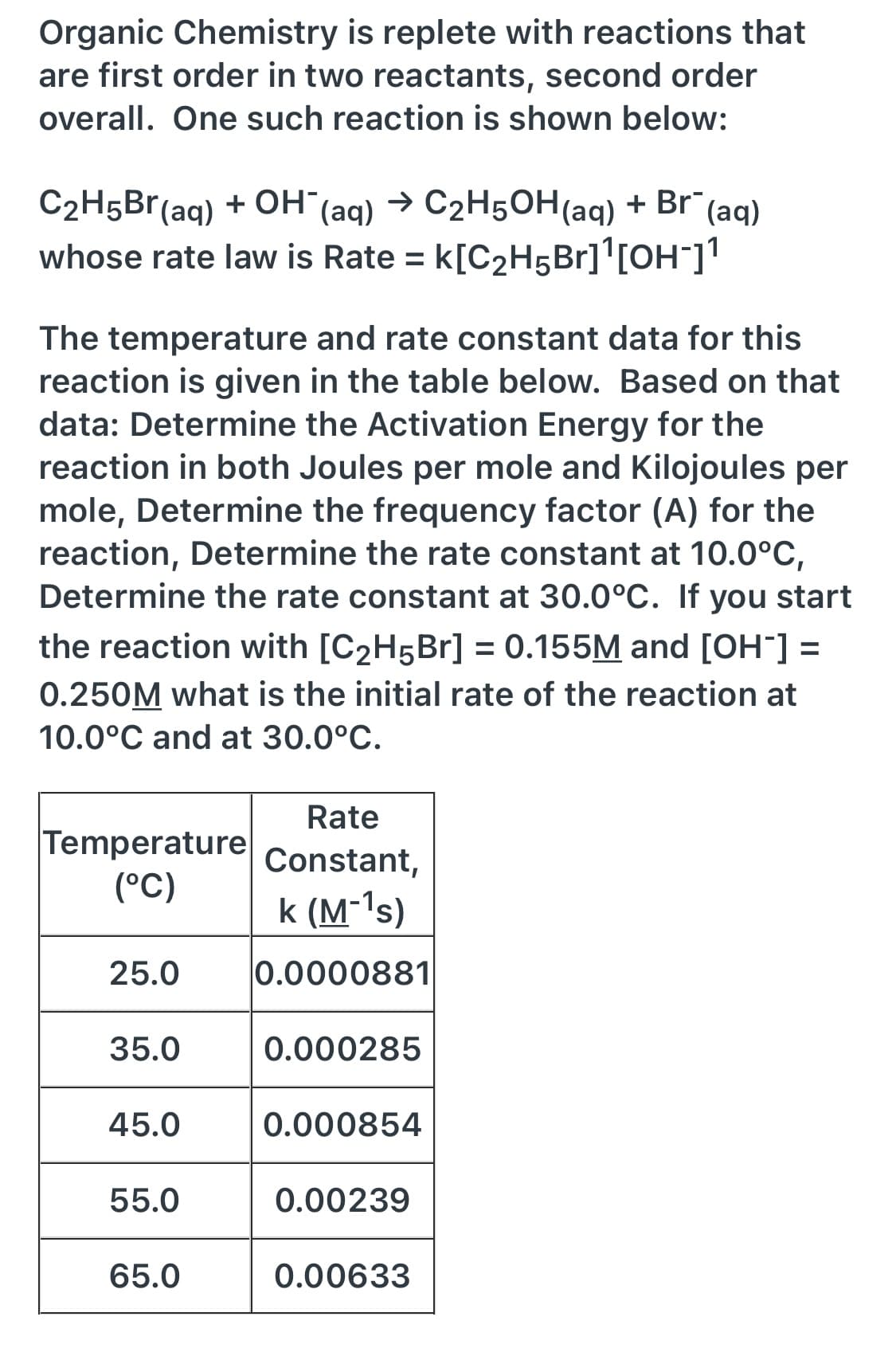 Organic Chemistry is replete with reactions that
are first order in two reactants, second order
overall. One such reaction is shown below:
C2H5Br(aq) + OH (aq)
whose rate law is Rate = k[C2H5B1]'[OH¯]'
→ C2H5OH(aq)
+ Br (aq)
The temperature and rate constant data for this
reaction is given in the table below. Based on that
data: Determine the Activation Energy for the
reaction in both Joules per mole and Kilojoules per
mole, Determine the frequency factor (A) for the
reaction, Determine the rate constant at 10.0°C,
Determine the rate constant at 30.0°C. If you start
the reaction with [C2H5B1] = 0.155M and [OH¯] =
0.250M what is the initial rate of the reaction at
10.0°C and at 30.0°C.
Rate
Temperature
(°C)
Constant,
k (M-'s)
25.0
0.0000881
35.0
0.000285
45.0
0.000854
55.0
0.00239
65.0
0.00633
