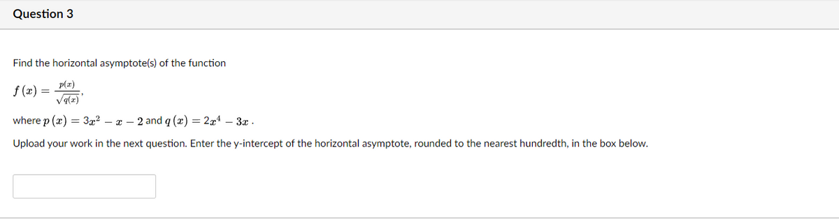 Question 3
Find the horizontal asymptote(s) of the function
p(z)
f (x) =
Va(z)
where p (x) — Зд-? — г — 2 and q (2) — 24 - Зх .
Upload your work in the next question. Enter the y-intercept of the horizontal asymptote, rounded to the nearest hundredth, in the box below.
