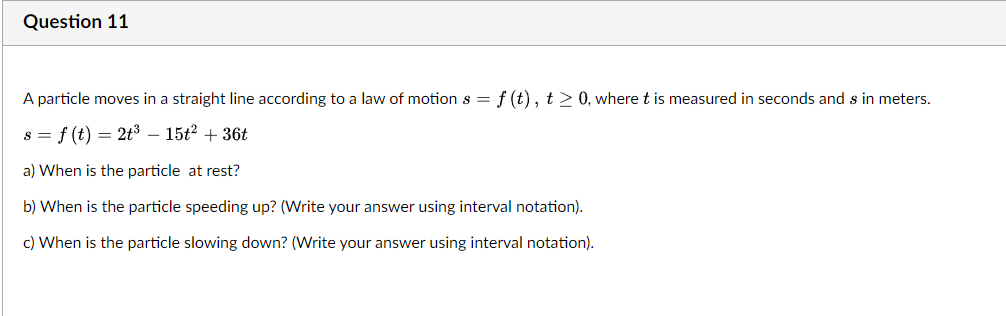 Question 11
A particle moves in a straight line according to a law of motion s = f (t), t> 0, where t is measured in seconds and s in meters.
s = f (t) = 2t³ – 15t2 + 36t
a) When is the particle at rest?
b) When is the particle speeding up? (Write your answer using interval notation).
c) When is the particle slowing down? (Write your answer using interval notation).
