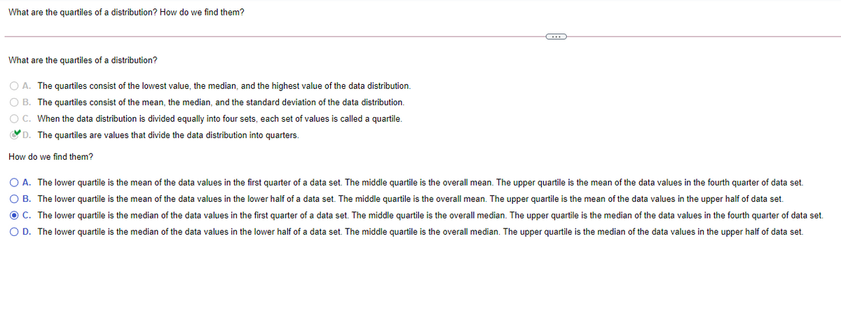 What are the quartiles of a distribution? How do we find them?
What are the quartiles of a distribution?
O A. The quartiles consist of the lowest value, the median, and the highest value of the data distribution.
O B. The quartiles consist of the mean, the median, and the standard deviation of the data distribution.
O C. When the data distribution is divided equally into four sets, each set of values is called a quartile.
OD. The quartiles are values that divide the data distribution into quarters.
How do we find them?
O A. The lower quartile is the mean of the data values in the first quarter of a data set. The middle quartile is the overall mean. The upper quartile is the mean of the data values in the fourth quarter of data set.
O B. The lower quartile is the mean of the data values in the lower half of a data set. The middle quartile is the overall mean. The upper quartile is the mean of the data values in the upper half of data set.
O C. The lower quartile is the median of the data values in the first quarter of a data set. The middle quartile is the overall median. The upper quartile is the median of the data values in the fourth quarter of data set.
O D. The lower quartile is the median of the data values in the lower half of a data set. The middle quartile is the overall median. The upper quartile is the median of the data values in the upper half of data set.
