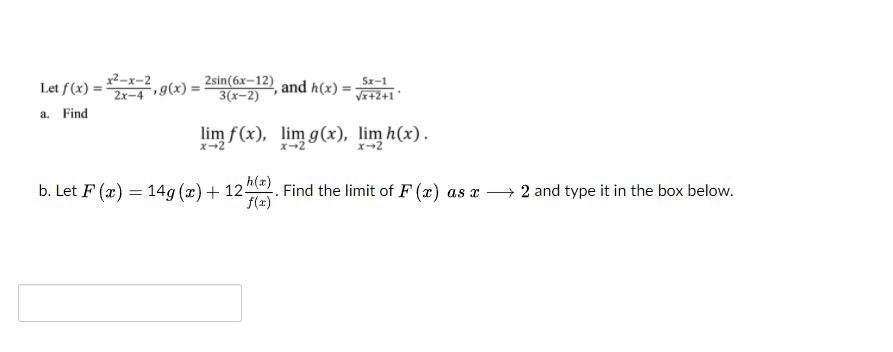 x²-x-2
Let f(x) =?
,g(x) :
2x-4
2sin(6x–12) and h(x)
3(x-2)
5x-1
Vz+2+1*
a. Find
lim f(x), lim g(x), lim h(x).
x-2
x-2
b. Let F (x) = 14g (x)+ 12. Find the limit of F (x) as x
2 and type it in the box below.
f(x)
