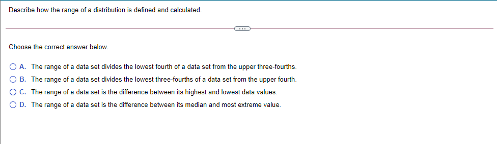 Describe how the range of a distribution is defined and calculated.
Choose the correct answer below.
O A. The range of a data set divides the lowest fourth of a data set from the upper three-fourths.
O B. The range of a data set divides the lowest three-fourths of a data set from the upper fourth.
O C. The range of a data set is the difference between its highest and lowest data values.
O D. The range of a data set is the difference between its median and most extreme value.
