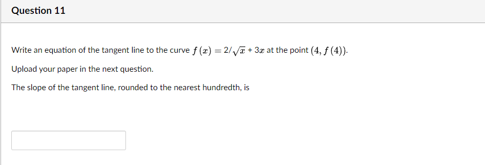 Question 11
Write an equation of the tangent line to the curve f (æ) = 2/Va + 3x at the point (4, f (4)).
Upload your paper in the next question.
The slope of the tangent line, rounded to the nearest hundredth, is
