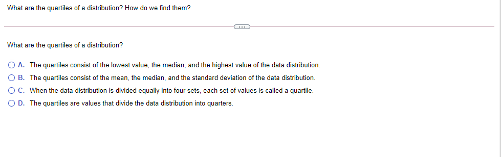 What are the quartiles of a distribution? How do we find them?
What are the quartiles of a distribution?
O A. The quartiles consist of the lowest value, the median, and the highest value of the data distribution.
O B. The quartiles consist of the mean, the median, and the standard deviation of the data distribution.
O C. When the data distribution is divided equally into four sets, each set of values is called a quartile.
O D. The quartiles are values that divide the data distribution into quarters.
