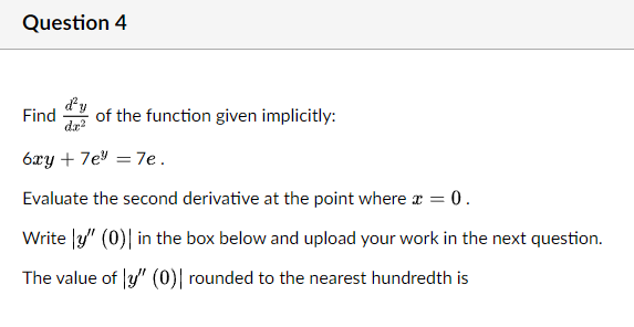 Question 4
Find
da
of the function given implicitly:
6xy + 7e = 7e.
Evaluate the second derivative at the point where r = 0.
Write |y" (0)| in the box below and upload your work in the next question.
The value of y" (0) rounded to the nearest hundredth is
