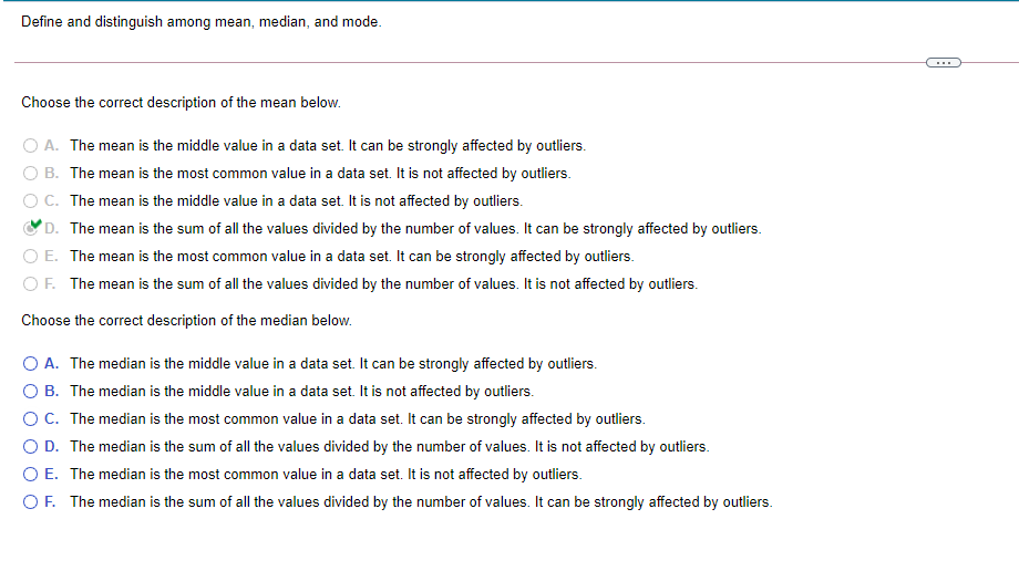 Define and distinguish among mean, median, and mode.
...
Choose the correct description of the mean below.
O A. The mean is the middle value in a data set. It can be strongly affected by outliers.
B. The mean is the most common value in a data set. It is not affected by outliers.
OC. The mean is the middle value in a data set. It is not affected by outliers.
'D. The mean is the sum of all the values divided by the number of values. It can be strongly affected by outliers.
O E. The mean is the most common value in a data set. It can be strongly affected by outliers.
OF. The mean is the sum of all the values divided by the number of values. It is not affected by outliers.
Choose the correct description of the median below.
O A. The median is the middle value in a data set. It can be strongly affected by outliers.
O B. The median is the middle value in a data set. It is not affected by outliers.
OC. The median is the most common value in a data set. It can be strongly affected by outliers.
O D. The median is the sum of all the values divided by the number of values. It is not affected by outliers.
O E. The median is the most common value in a data set. It is not affected by outliers.
OF. The median is the sum of all the values divided by the number of values. It can be strongly affected by outliers.
