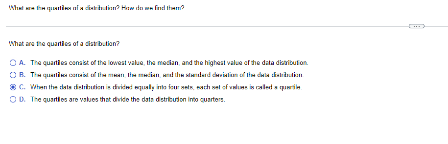 What are the quartiles of a distribution? How do we find them?
...
What are the quartiles of a distribution?
O A. The quartiles consist of the lowest value, the median, and the highest value of the data distribution.
O B. The quartiles consist of the mean, the median, and the standard deviation of the data distribution.
OC. When the data distribution is divided equally into four sets, each set of values is called a quartile.
O D. The quartiles are values that divide the data distribution into quarters.
