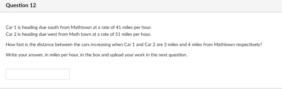 Question 12
Car 1 is heading due south from Mathtown at a rate of 41 miles per hour.
Car 2 is heading due west from Math town at a rate of 51 miles per hour.
How fast is the distance between the cars increasing when Car 1 and Car 2 are 3 miles and 4 miles from Mathtown respectively?
Write your answer, in miles per hour, in the box and upload your work in the next question.
