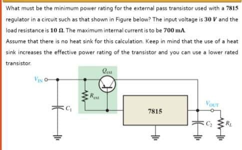 What must be the minimum power rating for the external pass transistor used with a 7815
regulator in a circuit such as that shown in Figure below? The input voltage is 30 V and the
load resistance is 10 n. The maximum internal current is to be 700 ma
Assume that there is no heat sink for this calculation. Keep in mind that the use of a heat
sink increases the effective power rating of the transistor and you can use a lower rated
transistor.
VIN
Re
VoUT
7815
RL
