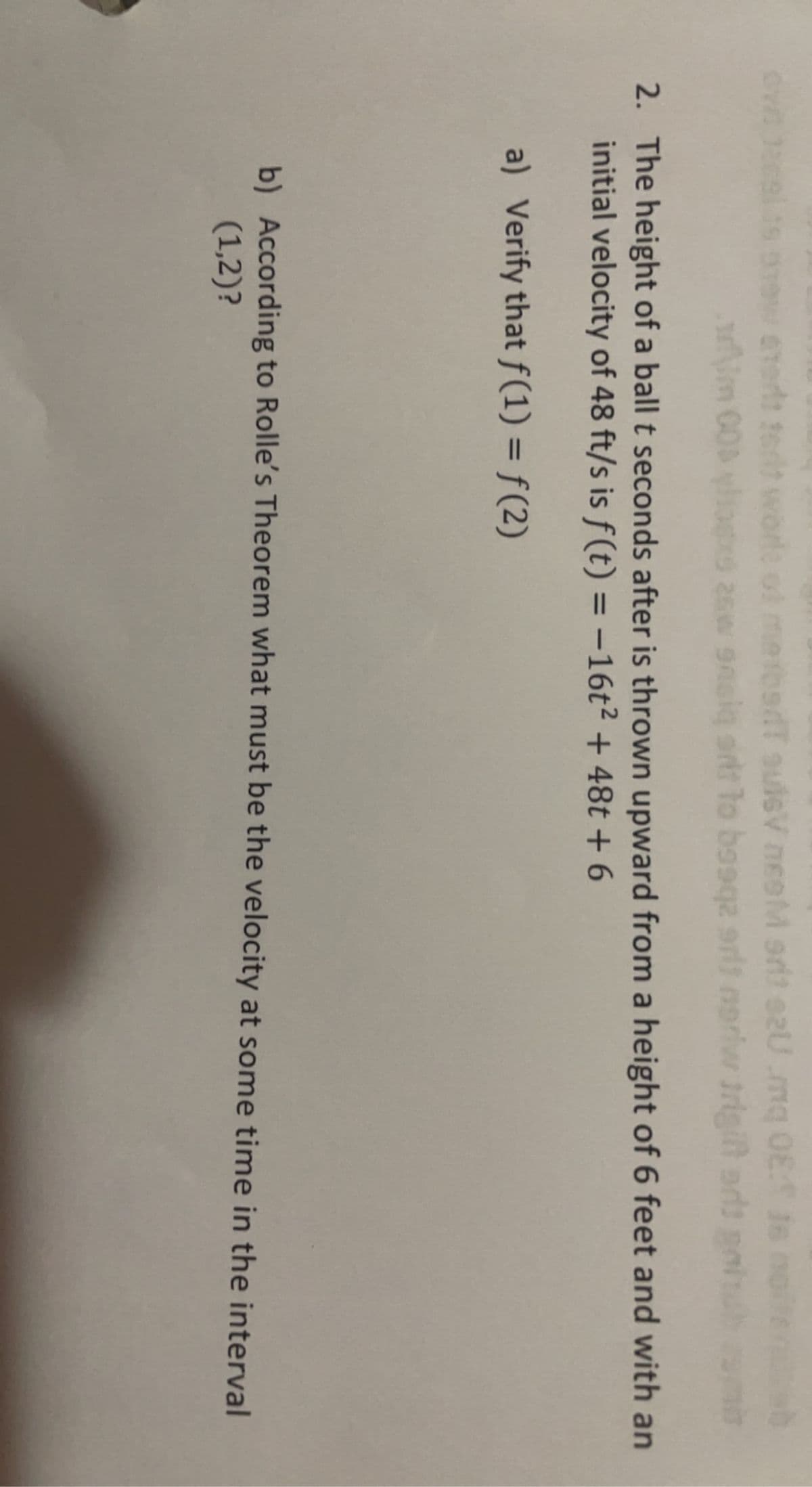 CTerts tert worle of mebedT sulsV neoM srit s2U.mq 08: Js
m 00 ylios 26w gnaig srit lo bosqa arlt norlvw trigit
priw trigit
2. The height of a ball t seconds after is thrown upward from a height of 6 feet and with an
initial velocity of 48 ft/s is f (t) = -16t² + 48t +6
%3D
a) Verify that f(1) = f(2)
b) According to Rolle's Theorem what must be the velocity at some time in the interval
(1,2)?
