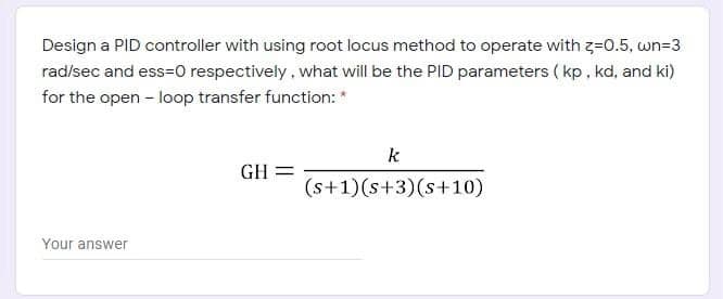 Design a PID controller with using root locus method to operate with z=0.5, wn=3
rad/sec and ess=0 respectively , what will be the PID parameters ( kp, kd, and ki)
for the open - loop transfer function: *
k
GH =
(s+1)(s+3)(s+10)
Your answer
