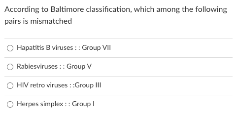 According to Baltimore classification, which among the following
pairs is mismatched
Hapatitis B viruses :: Group VII
Rabiesviruses :: Group V
O HIV retro viruses ::Group III
Herpes simplex :: Group I
