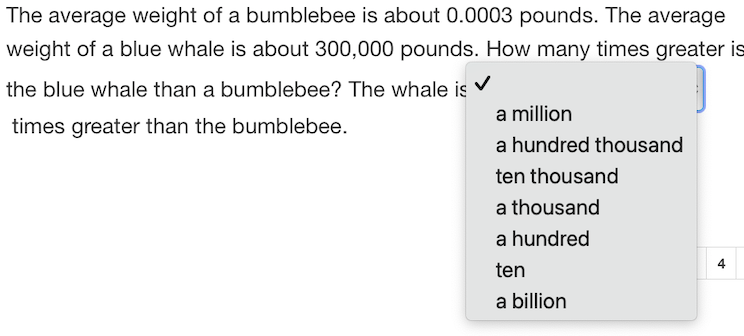 The average weight of a bumblebee is about 0.0003 pounds. The average
weight of a blue whale is about 300,000 pounds. How many times greater is
the blue whale than a bumblebee? The whale is V
a million
times greater than the bumblebee.
a hundred thousand
ten thousand
a thousand
a hundred
ten
a billion

