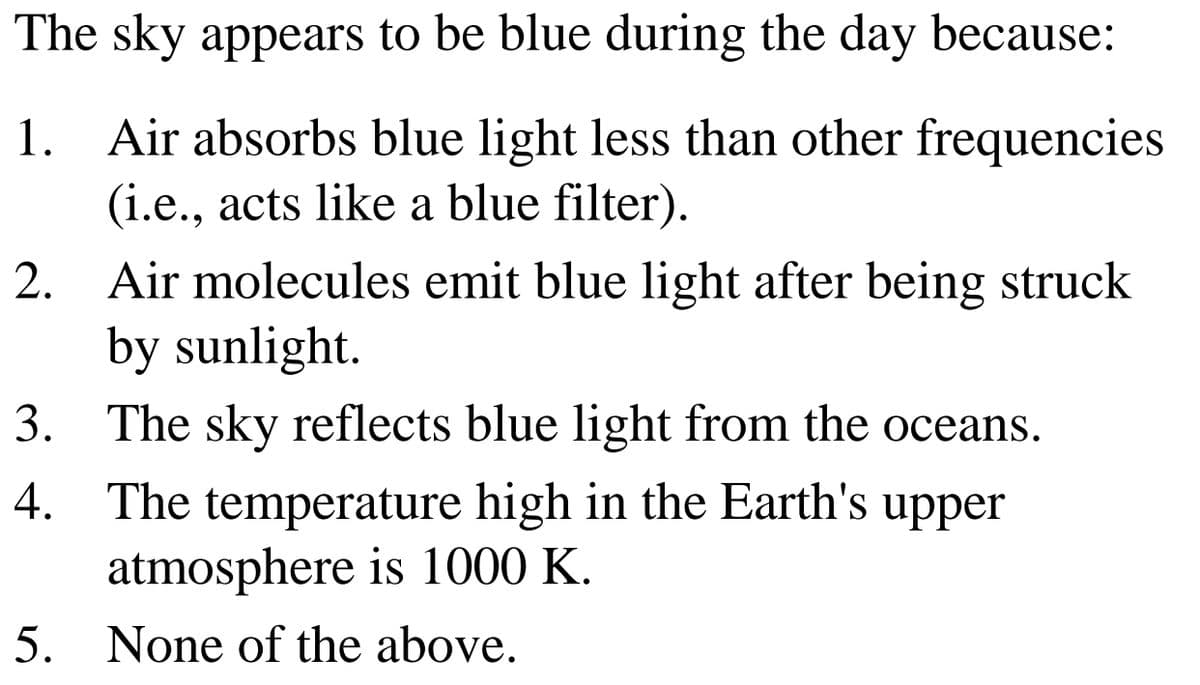 The sky appears to be blue during the day because:
1. Air absorbs blue light less than other frequencies
(i.e., acts like a blue filter).
2. Air molecules emit blue light after being struck
by sunlight.
3. The sky reflects blue light from the oceans.
The temperature high in the Earth's upper
atmosphere is 1000 K.
4.
5. None of the above.

