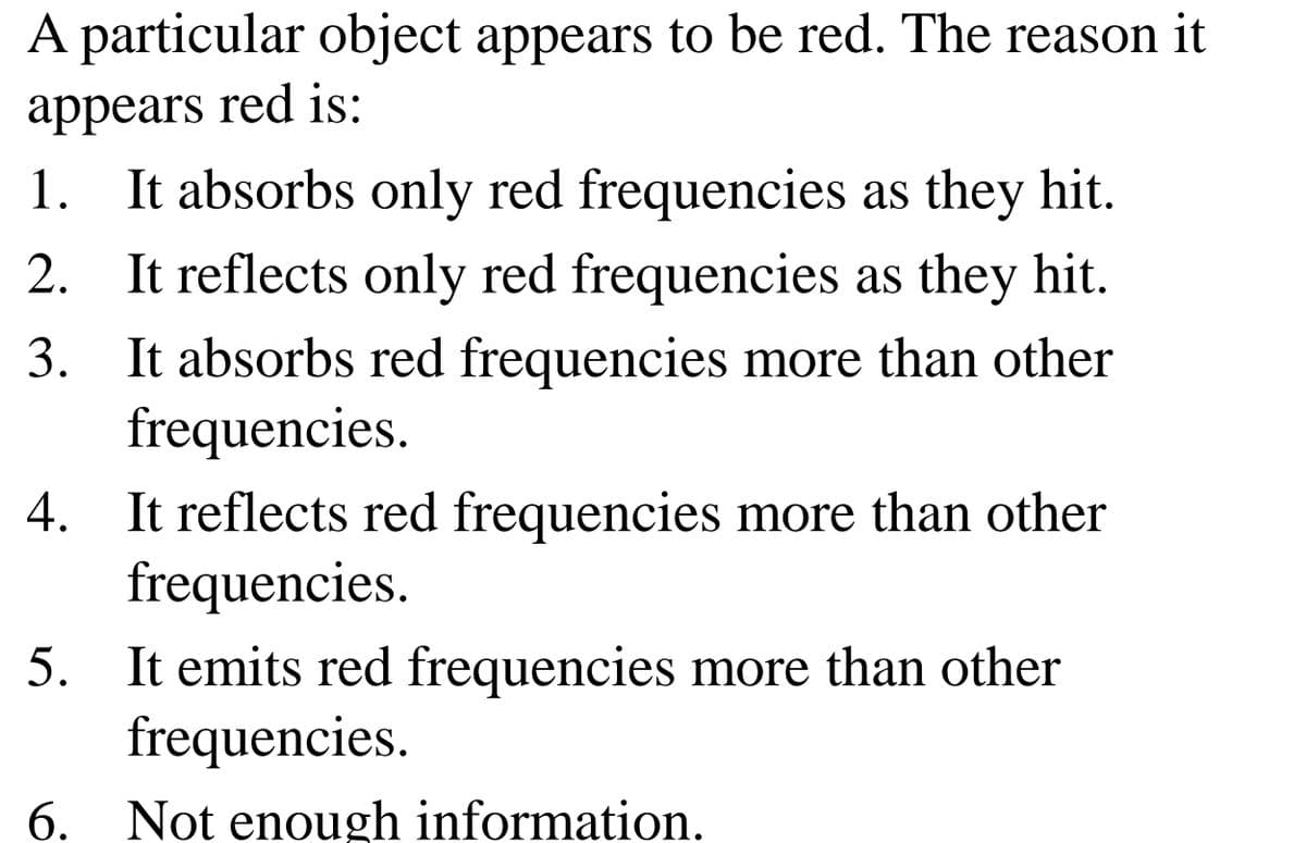 A particular object appears to be red. The reason it
appears red is:
1. It absorbs only red frequencies as they hit.
2. It reflects only red frequencies as they hit.
3. It absorbs red frequencies more than other
frequencies.
It reflects red frequencies more than other
frequencies.
4.
5. It emits red frequencies more than other
frequencies.
6.
Not enough information.
