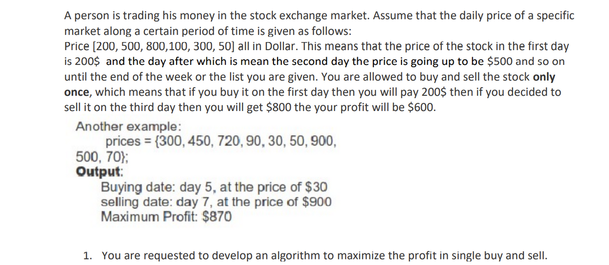 A person is trading his money in the stock exchange market. Assume that the daily price of a specific
market along a certain period of time is given as follows:
Price [200, 500, 800,100, 300, 50] all in Dollar. This means that the price of the stock in the first day
is 200$ and the day after which is mean the second day the price is going up to be $500 and so on
until the end of the week or the list you are given. You are allowed to buy and sell the stock only
once, which means that if you buy it on the first day then you will pay 200$ then if you decided to
sell it on the third day then you will get $800 the your profit will be $600.
Another example:
prices = {300, 450, 720, 90, 30, 50, 900,
500, 70};
Output:
Buying date: day 5, at the price of $30
selling date: day 7, at the price of $900
Maximum Profit: $870
1. You are requested to develop an algorithm to maximize the profit in single buy and sell.
