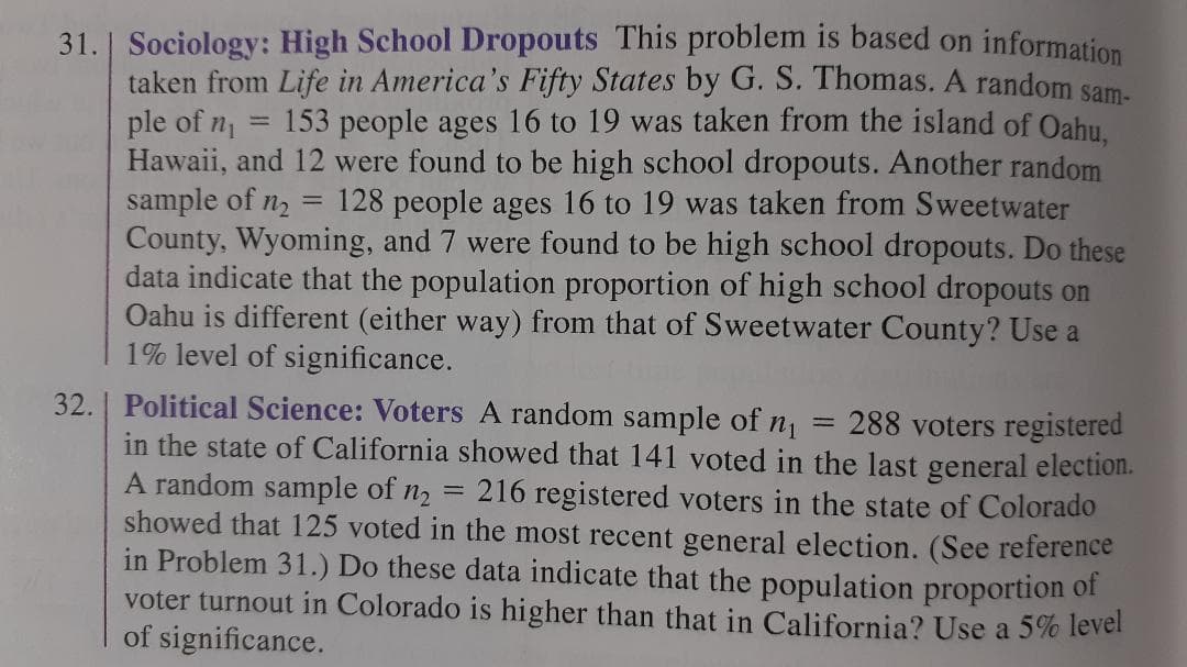Sociology: High School Dropouts This problem is based on information
taken from Life in America's Fifty States by G. S. Thomas. A random sam.
ple of n1
Hawaii, and 12 were found to be high school dropouts. Another random
sample of n2
County, Wyoming, and 7 were found to be high school dropouts. Do these
data indicate that the population proportion of high school dropouts on
Oahu is different (either way) from that of Sweetwater County? Use a
1% level of significance.
31.
153 people ages 16 to 19 was taken from the island of Oahu.
128 people ages 16 to 19 was taken from Sweetwater
32. | Political Science: Voters A random sample of n1
in the state of California showed that 141 voted in the last general election.
A random sample of n2
showed that 125 voted in the most recent general election. (See reference
in Problem 31.) Do these data indicate that the population proportion of
voter turnout in Colorado is higher than that in California? Use a 5% level
of significance.
288 voters registered
= 216 registered voters in the state of Colorado
