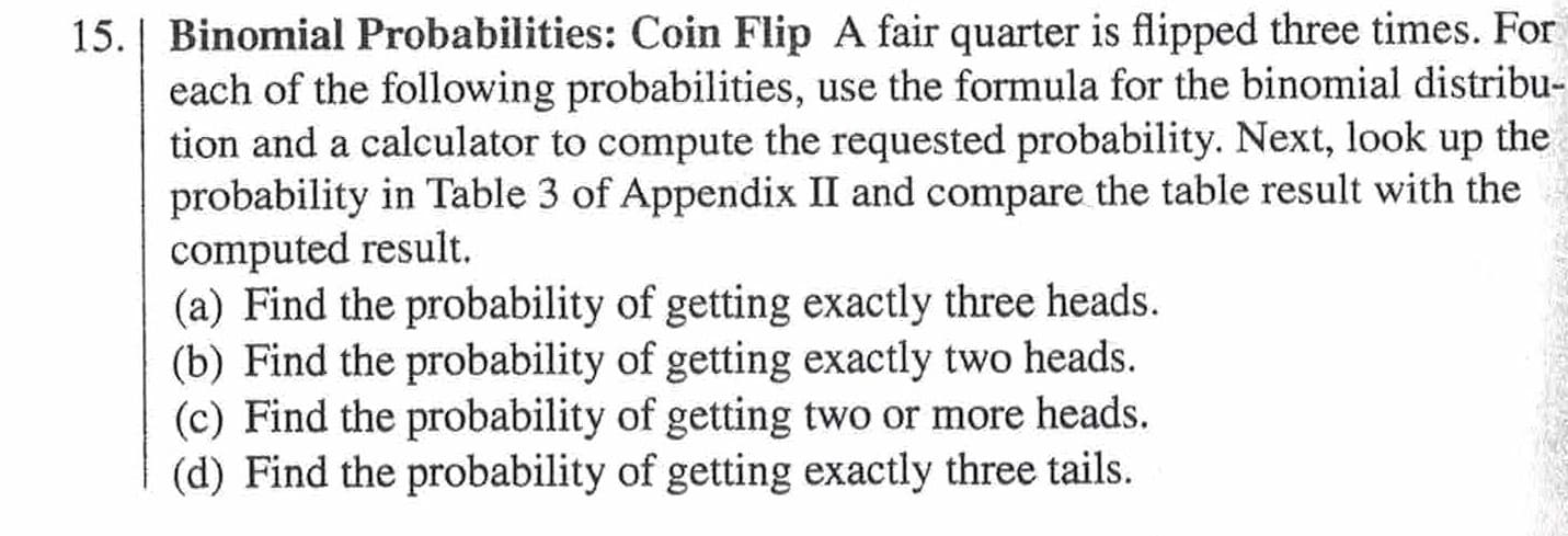 15. | Binomial Probabilities: Coin Flip A fair quarter is flipped three times. For
each of the following probabilities, use the formula for the binomial distribu-
tion and a calculator to compute the requested probability. Next, look up the
probability in Table 3 of Appendix II and compare the table result with the
computed result.
(a) Find the probability of getting exactly three heads.
(b) Find the probability of getting exactly two heads.
(c) Find the probability of getting two or more heads.
(d) Find the probability of getting exactly three tails.
